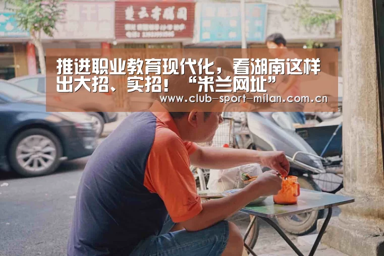 推进职业教育现代化,看湖南这样出大招、实招!“米兰网址”(图4) 米兰网址